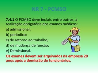 NR 7 - PCMSO
7.4.1 O PCMSO deve incluir, entre outros, a
realização obrigatória dos exames médicos:
a) admissional;
b) periódico;
c) de retorno ao trabalho;
d) de mudança de função;
e) Demissional.
Os exames devem ser arquivados na empresa 20
anos após a demissão do funcionários.
 
