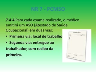 NR 7 - PCMSO
7.4.4 Para cada exame realizado, o médico
emitirá um ASO (Atestado de Saúde
Ocupacional) em duas vias:
• Primeira via: local de trabalho
• Segunda via: entregue ao
trabalhador, com recibo da
primeira.
 