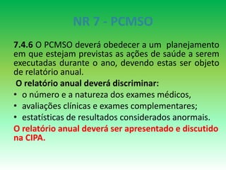NR 7 - PCMSO
7.4.6 O PCMSO deverá obedecer a um planejamento
em que estejam previstas as ações de saúde a serem
executadas durante o ano, devendo estas ser objeto
de relatório anual.
O relatório anual deverá discriminar:
• o número e a natureza dos exames médicos,
• avaliações clínicas e exames complementares;
• estatísticas de resultados considerados anormais.
O relatório anual deverá ser apresentado e discutido
na CIPA.
 