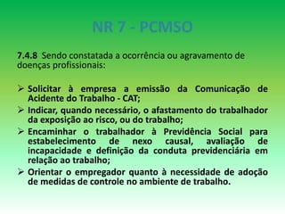 NR 7 - PCMSO
7.4.8 Sendo constatada a ocorrência ou agravamento de
doenças profissionais:
 Solicitar à empresa a emissão da Comunicação de
Acidente do Trabalho - CAT;
 Indicar, quando necessário, o afastamento do trabalhador
da exposição ao risco, ou do trabalho;
 Encaminhar o trabalhador à Previdência Social para
estabelecimento de nexo causal, avaliação de
incapacidade e definição da conduta previdenciária em
relação ao trabalho;
 Orientar o empregador quanto à necessidade de adoção
de medidas de controle no ambiente de trabalho.
 