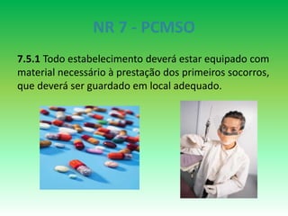 NR 7 - PCMSO
7.5.1 Todo estabelecimento deverá estar equipado com
material necessário à prestação dos primeiros socorros,
que deverá ser guardado em local adequado.
 