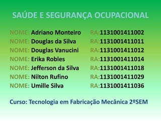SAÚDE E SEGURANÇA OCUPACIONAL
NOME: Adriano Monteiro RA:1131001411002
NOME: Douglas da Silva RA:1131001411011
NOME: Douglas Vanucini RA:1131001411012
NOME: Erika Robles RA:1131001411014
NOME: Jefferson da Silva RA:1131001411018
NOME: Nilton Rufino RA:1131001411029
NOME: Umille Silva RA:1131001411036
Curso: Tecnologia em Fabricação Mecânica 2ºSEM
 