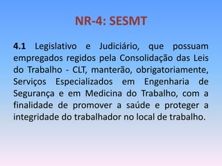 NR-4: SESMT
4.1 Legislativo e Judiciário, que possuam
empregados regidos pela Consolidação das Leis
do Trabalho - CLT, manterão, obrigatoriamente,
Serviços Especializados em Engenharia de
Segurança e em Medicina do Trabalho, com a
finalidade de promover a saúde e proteger a
integridade do trabalhador no local de trabalho.
 