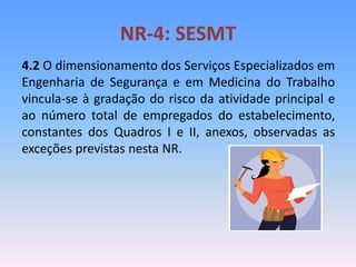 NR-4: SESMT
4.2 O dimensionamento dos Serviços Especializados em
Engenharia de Segurança e em Medicina do Trabalho
vincula-se à gradação do risco da atividade principal e
ao número total de empregados do estabelecimento,
constantes dos Quadros I e II, anexos, observadas as
exceções previstas nesta NR.
 