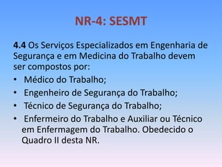 NR-4: SESMT
4.4 Os Serviços Especializados em Engenharia de
Segurança e em Medicina do Trabalho devem
ser compostos por:
• Médico do Trabalho;
• Engenheiro de Segurança do Trabalho;
• Técnico de Segurança do Trabalho;
• Enfermeiro do Trabalho e Auxiliar ou Técnico
em Enfermagem do Trabalho. Obedecido o
Quadro II desta NR.
 