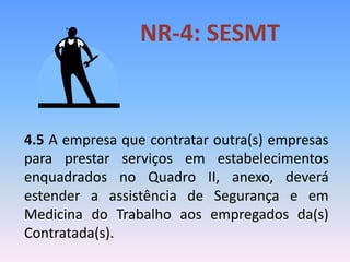 NR-4: SESMT
4.5 A empresa que contratar outra(s) empresas
para prestar serviços em estabelecimentos
enquadrados no Quadro II, anexo, deverá
estender a assistência de Segurança e em
Medicina do Trabalho aos empregados da(s)
Contratada(s).
 