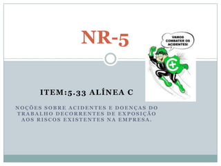 NR-5

      ITEM:5.33 ALÍNEA C
NOÇÕES SOBRE ACIDENTES E DOENÇAS DO
TRABALHO DECORRENTES DE EXPOSIÇÃO
 AOS RISCOS EXISTENTES NA EMPRESA.
 