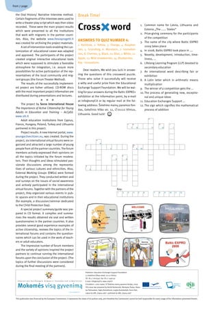 from 7 page

  the Oral History/ Narrative Interview method.                                                   Break Time!
  Certain fragments of the inteviews were used to


                                                                                                  Cross                                    word
  write a theater play script which was then video
                                                                                                                                                                                             1. Common name for Latvia, Lithuania and
  recorded. These were the main project results
                                                                                                                                                                                                 Estonia „The ...... States“
  which were presented to all the institutions
  that work with migrants in the partner count­                                                                                                                                              2. Prize­giving ceremony for the participants
  ries. Also, the website www.fresiaprogetti.it                                                                                                                                                  of the competition
                                                                                                  AnSWERS TO QuIz nuMBER 4:                                                                  3. The name of the city where Baltic EXPRO
  was created for archiving the project materials.
                                                                                                  1. Rainbow, 2. Yellow, 3. Orange, 4. Raspber­                                                  2009 takes place
       A set of intervention tools enabling the cus­
                                                                                                  ries, 5. Grundtvig, 6. Mandarin, 7. Gooseber­                                              4. In 2008, Baltic EXPRO took place in ....
  tomization of educational career was adapted
  and approved. The participants of the project                                                   ries, 8. Cherries, 9. Black, 10. Blue, 1. White, 12.                                       5. Novelty, development, introduction, time­
  created original interactive educational tools                                                  Apple, 13. Wild strawberries, 14. Blueberries.                                                 liness, ...
  which were supposed to stimulate a favorable                                                    Key ­ innovations                                                                          6. Lifelong Learning Program (LLP) devoted to
  atmosphere for integration, i.e. assure more                                                                                                                                                   secondary education
  possibilities for active participation of the rep­                                                   Dear readers, We wish you luck in answe­
                                                                                                                                                                                             7. An international word describing fair or
  resentatives of the local community and mig­                                                    ring the questions of this crossword puzzle.
                                                                                                                                                                                                 exhibition
  rant groups (the Forum Theater Method).                                                         Those who solve it successfully will receive                                               8. A Latin letter which in arithmetic means
       The results of the successfully implement­                                                 a witty and useful prize from the Educational                                                  multiplication
  ed project are futher utilized. CD­ROM discs                                                    Exchange Support Foundation. We will be wai­                                               9. The winner of a competition gets the ...
  with the most important project information are                                                 ting for your answers during the Baltic EXPRO+                                             10. The process of generating new, exceptio­
  distributed during presentations and lectures.                                                  exhibition at the information point, by e­mail                                                 nal and unique ideas
                                                                                               at info@smpf.lt or by regular mail at the fol­                                             11. Education Exchanges Support ...
       The project by Soros International House                                                   lowing address: Švietimo mainų paramos fon­                                                12. The sign which signifies the mathematical
  The Importance of Active Citizenship for Young
                                                                                                  das, Geležinio Vilko str. 12, LT­01112 Vilnius,                                                process of addition
  Adults in Education and Training – AcCyEd.
                                                                                                  Lithuania. Good luck!
  www.sih.lt
                                                                                                                                                                                                      11
       Adult education institutions from Cyprus,
  France, Hungary, Poland, Turkey and Lithuania                                                                                                                         7       8                                   12            1

  partnered in this project.                                                                                                                                                7        8                     11            12            1

       Project results. A new Internet portal, www.
  youngactivecitizen.eu, was created. During the
  project, six international virtual forums were or­                                                                    4

                                                                                                                             4
  ganized and attracted a large number of young                                                           3                                                                     10
                                                                                                                                                                                6
  people from all the partner countries. The forum                                                                                         3                                         6       10

  members actively expressed their opinions on
  all the topics initiated by the forum modera­                                                                                                2                9

                                                                                                                                                     2              9
  tors. Their thoughts and ideas stimulated pas­
  sionate discussions among the representa­                                                               5

  tives of various cultures and ethnicities. Also,                                                             5

  External Working Groups (EWGs) were formed
  during the project. They conducted written and
  oral surveys on the issues of social awareness
  and actively participated in the international
  virtual forums. Together with the partners of the                                                                                                      Key:
  project, they organized various events in pub­                                                                                                         1      2       3       4        5        6             7   8         9   10       11   12

  lic spaces and in their educational institutions
  (for example, a discussion/seminar dedicated
  to the Child Protection Day).
       A special project summary/guide was pre­
  pared in CD format. It compiles and summa­
  rizes the results obtained via oral and written
  questionnaires in the partner countries. It also
  provides several good experience examples of
  active citizenship, reviews the topics of the in­
  ternational forums and contains the question­
  naires which can be used in the work of teach­
  ers or adult educators.
       The impressive number of forum members
  and the variety of opinions inspired the project
  partners to continue running the international
  forums upon the conclusion of the project. (The
  topics of further discussions were considered
  during the final meeting of the partners).

                                                                                                          Publisher: Education Exchanges Support Foundation
                                                                                                          12 Geležinis Vilkas street, 01112 Vilnius
                                                                                                          Tel. (8 5 ) 2610592, fax: (8 5 ) 2497137
    E d u c a t i o n   E x c h a n g e s   S u p p o r t   F o u n d a t i o n    n e w s l e t t e r    E­mail: info@smpf.lt, www.smpf.lt


    Mokomės visą gyvenimą                                                                                 Circulation: 1.000 copies. © Švietimo mainų paramos fondas, 2009
                                                                                                          This issue was prepared by Dovilė Rudzenskė, Martynas Šukys, Vytau­
                                                                                                          tas Pačiauskas, Sigita Remeikienė, Jurgita Budvilaitytė, Anne Hütt.
                                                                                  2009, november, Nr. 5
                                                                                                          Layout by UAB „Sapnų sala“, published by UAB „Sapnų sala“


  This publication was financed by the European Commission. It represents the views of its authors only, and therefore the Commission cannot be held responsible for every usage of the information presented therein.
 