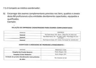 7.3.2 Compete ao médico coordenador:
b) Encarregar dos exames complementares previstos nos itens, quadros e anexos
desta NR profissionais e/ou entidades devidamente capacitados, equipados e
qualificados.
Exemplo:
 
