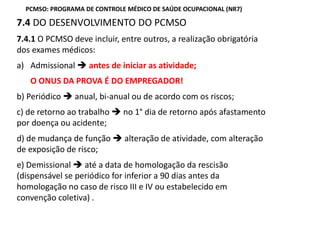 7.4 DO DESENVOLVIMENTO DO PCMSO
7.4.1 O PCMSO deve incluir, entre outros, a realização obrigatória
dos exames médicos:
a) Admissional antes de iniciar as atividade;
O ONUS DA PROVA É DO EMPREGADOR!
b) Periódico anual, bi-anual ou de acordo com os riscos;
c) de retorno ao trabalho no 1° dia de retorno após afastamento
por doença ou acidente;
d) de mudança de função alteração de atividade, com alteração
de exposição de risco;
e) Demissional até a data de homologação da rescisão
(dispensável se periódico for inferior a 90 dias antes da
homologação no caso de risco III e IV ou estabelecido em
convenção coletiva) .
PCMSO: PROGRAMA DE CONTROLE MÉDICO DE SAÚDE OCUPACIONAL (NR7)
 