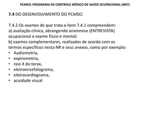 7.4 DO DESENVOLVIMENTO DO PCMSO:
7.4.2 Os exames de que trata o item 7.4.1 compreendem:
a) avaliação clínica, abrangendo anamnese (ENTREVISTA)
ocupacional e exame físico e mental;
b) exames complementares, realizados de acordo com os
termos específicos nesta NR e seus anexos, como por exemplo:
Audiometria,
expirometria,
raio X do torax,
eletroencefalograma,
eletrocardiograma,
acuidade visual
PCMSO: PROGRAMA DE CONTROLE MÉDICO DE SAÚDE OCUPACIONAL (NR7)
 