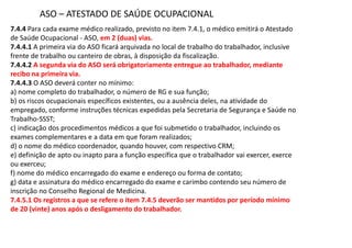 7.4.4 Para cada exame médico realizado, previsto no item 7.4.1, o médico emitirá o Atestado
de Saúde Ocupacional - ASO, em 2 (duas) vias.
7.4.4.1 A primeira via do ASO ficará arquivada no local de trabalho do trabalhador, inclusive
frente de trabalho ou canteiro de obras, à disposição da fiscalização.
7.4.4.2 A segunda via do ASO será obrigatoriamente entregue ao trabalhador, mediante
recibo na primeira via.
7.4.4.3 O ASO deverá conter no mínimo:
a) nome completo do trabalhador, o número de RG e sua função;
b) os riscos ocupacionais específicos existentes, ou a ausência deles, na atividade do
empregado, conforme instruções técnicas expedidas pela Secretaria de Segurança e Saúde no
Trabalho-SSST;
c) indicação dos procedimentos médicos a que foi submetido o trabalhador, incluindo os
exames complementares e a data em que foram realizados;
d) o nome do médico coordenador, quando houver, com respectivo CRM;
e) definição de apto ou inapto para a função específica que o trabalhador vai exercer, exerce
ou exerceu;
f) nome do médico encarregado do exame e endereço ou forma de contato;
g) data e assinatura do médico encarregado do exame e carimbo contendo seu número de
inscrição no Conselho Regional de Medicina.
7.4.5.1 Os registros a que se refere o item 7.4.5 deverão ser mantidos por período mínimo
de 20 (vinte) anos após o desligamento do trabalhador.
ASO ATESTADO DE SAÚDE OCUPACIONAL
 