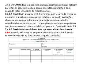 7.4.6 O PCMSO deverá obedecer a um planejamento em que estejam
previstas as ações de saúde a serem executadas durante o ano,
devendo estas ser objeto de relatório anual.
7.4.6.1 O relatório anual deverá discriminar, por setores da empresa,
o número e a natureza dos exames médicos, incluindo avaliações
clínicas e exames complementares, estatísticas de resultados
considerados anormais, assim como o planejamento para o próximo
ano, tomando como base o modelo proposto no Quadro III desta NR.
7.4.6.2 O relatório anual deverá ser apresentado e discutido na
CIPA, quando existente na empresa, de acordo com a NR 5, sendo
sua cópia anexada ao livro de atas daquela comissão.
 