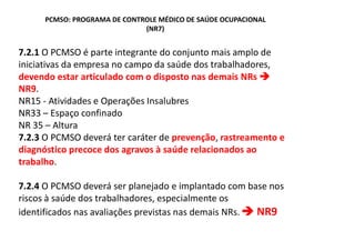 PCMSO: PROGRAMA DE CONTROLE MÉDICO DE SAÚDE OCUPACIONAL
(NR7)
7.2.1 O PCMSO é parte integrante do conjunto mais amplo de
iniciativas da empresa no campo da saúde dos trabalhadores,
devendo estar articulado com o disposto nas demais NRs
NR9.
NR15 - Atividades e Operações Insalubres
NR33 Espaço confinado
NR 35 Altura
7.2.3 O PCMSO deverá ter caráter de prevenção, rastreamento e
diagnóstico precoce dos agravos à saúde relacionados ao
trabalho.
7.2.4 O PCMSO deverá ser planejado e implantado com base nos
riscos à saúde dos trabalhadores, especialmente os
identificados nas avaliações previstas nas demais NRs. NR9
 