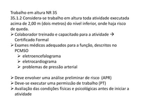 Trabalho em altura NR 35
35.1.2 Considera-se trabalho em altura toda atividade executada
acima de 2,00 m (dois metros) do nível inferior, onde haja risco
de queda.
Colaborador treinado e capacitado para a atividade
Certificado Formal
Exames médicos adequados para a função, descritos no
PCMSO
eletroencefalograma
eletrocardiograma
problemas de pressão arterial
Deve envolver uma análise preliminar de risco (APR)
Deve-se executar uma permissão de trabalho (PT)
Avaliação das condições físicas e psicológicas antes de iniciar a
atividade
 