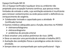 Espaço Confinado NR 33
33.1.2 Espaço Confinado é qualquer área ou ambiente não
projetado para ocupação humana contínua, que possua meios
limitados de entrada e saída, cuja ventilação existente é insuficiente
para remover contaminantes ou onde possa existir a deficiência ou
enriquecimento de oxigênio.
Colaborador treinado e capacitado para a atividade
Certificado Formal
Exames médicos adequados para a função, descritos no PCMSO
eletroencefalograma
eletrocardiograma
problemas de pressão arterial
Deve envolver uma análise preliminar de risco (APR)
Deve-se executar uma permissão de entrada e trabalho (PET)
Avaliação das condições físicas e psicológicas antes de iniciar a
atividade.
Sempre deve ser acompanhado por outro profissional - Vigia
 