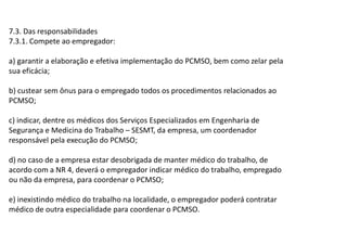 7.3. Das responsabilidades
7.3.1. Compete ao empregador:
a) garantir a elaboração e efetiva implementação do PCMSO, bem como zelar pela
sua eficácia;
b) custear sem ônus para o empregado todos os procedimentos relacionados ao
PCMSO;
c) indicar, dentre os médicos dos Serviços Especializados em Engenharia de
Segurança e Medicina do Trabalho SESMT, da empresa, um coordenador
responsável pela execução do PCMSO;
d) no caso de a empresa estar desobrigada de manter médico do trabalho, de
acordo com a NR 4, deverá o empregador indicar médico do trabalho, empregado
ou não da empresa, para coordenar o PCMSO;
e) inexistindo médico do trabalho na localidade, o empregador poderá contratar
médico de outra especialidade para coordenar o PCMSO.
 
