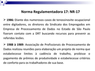 Norma Regulamentadora 17: NR-17
 1986: Diante dos numerosos casos de tenossinovite ocupacional
entre digitadores, os diretores do Sindicato dos Empregados em
Empresa de Processamento de Dados no Estado de São Paulo
fizeram contato com a DRT buscando recursos para prevenir as
referidas lesões.

 1988 à 1989: Associação de Profissionais de Processamento de
Dados realizou reuniões para elaboração um projeto de norma que
estabelecesse limites à cadência de trabalho, proibisse o
pagamento de prêmios de produtividade e estabelecesse critérios
de conforto para os trabalhadores de sua base.
 
