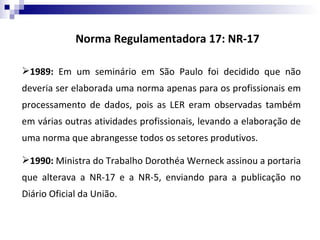 Norma Regulamentadora 17: NR-17

1989: Em um seminário em São Paulo foi decidido que não
deveria ser elaborada uma norma apenas para os profissionais em
processamento de dados, pois as LER eram observadas também
em várias outras atividades profissionais, levando a elaboração de
uma norma que abrangesse todos os setores produtivos.

1990: Ministra do Trabalho Dorothéa Werneck assinou a portaria
que alterava a NR-17 e a NR-5, enviando para a publicação no
Diário Oficial da União.
 