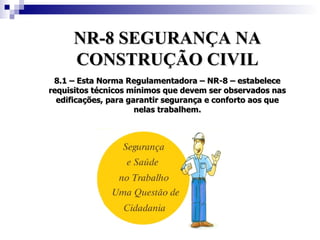 NR-8 SEGURANÇA NA
      CONSTRUÇÃO CIVIL
 8.1 – Esta Norma Regulamentadora – NR-8 – estabelece
requisitos técnicos mínimos que devem ser observados nas
  edificações, para garantir segurança e conforto aos que
                      nelas trabalhem.
 
