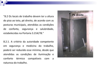 Pé direito
"8.2 Os locais de trabalho devem ter a altura
do piso ao teto, pé direito, de acordo com as
posturas municipais, atendidas as condições
de   conforto,   segurança    e   salubridade,
estabelecidas na Portaria 3.214/78."


8.2.1. A critério da autoridade competente
em segurança e medicina do trabalho,
poderá ser reduzido esse mínimo, desde que
atendidas as condições de iluminação e
conforto   térmico      compatíveis    com   a
natureza do trabalho.
 