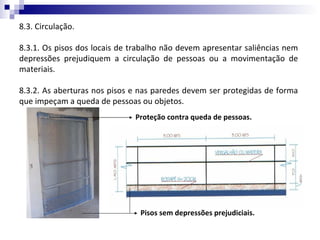 8.3. Circulação.

8.3.1. Os pisos dos locais de trabalho não devem apresentar saliências nem
depressões prejudiquem a circulação de pessoas ou a movimentação de
materiais.

8.3.2. As aberturas nos pisos e nas paredes devem ser protegidas de forma
que impeçam a queda de pessoas ou objetos.
                              Proteção contra queda de pessoas.




                                Pisos sem depressões prejudiciais.
 