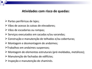 Atividades com risco de quedas:

 Partes periféricas de lajes;
 Vãos de acesso às caixas de elevadores;
 Vãos de escadarias ou rampas;
 Serviços executados em sacadas e/ou varandas;
 Construção e manutenção de telhados e/ou coberturas;
 Montagem e desmontagem de andaimes;
Trabalhos em andaimes suspensos;
 Montagem de elementos estruturais (pré-moldados, metálicos);
 Manutenção de fachadas de edifícios;
 Inspeção e manutenção de chaminés.
 