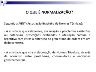 O QUE É NORMALIZAÇÃO?

Segundo a ABNT (Associação Brasileira de Normas Técnicas):

- A atividade que estabelece, em relação a problemas existentes
ou potenciais, prescrições destinadas à utilização comum e
repetitiva com vistas à obtenção do grau ótimo de ordem em um
dado contexto.


- A atividade que visa a elaboração de Normas Técnicas, através
de consenso entre produtores, consumidores e entidades
governamentais.
 