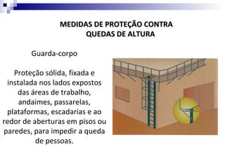MEDIDAS DE PROTEÇÃO CONTRA
                      QUEDAS DE ALTURA

        Guarda-corpo

   Proteção sólida, fixada e
 instalada nos lados expostos
    das áreas de trabalho,
     andaimes, passarelas,
 plataformas, escadarias e ao
redor de aberturas em pisos ou
paredes, para impedir a queda
          de pessoas.
 