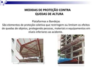 MEDIDAS DE PROTEÇÃO CONTRA
                        QUEDAS DE ALTURA

                        Plataformas e Bandejas
São elementos de proteção coletiva que restringem ou limitam os efeitos
de quedas de objetos, protegendo pessoas, materiais e equipamentos em
                     níveis inferiores ao acidente.
 