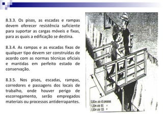 8.3.3. Os pisos, as escadas e rampas
devem oferecer resistência suficiente
para suportar as cargas móveis e fixas,
para as quais a edificação se destina.

8.3.4. As rampas e as escadas fixas de
qualquer tipo devem ser construídas de
acordo com as normas técnicas oficiais
e mantidas em perfeito estado de
conservação.

8.3.5. Nos pisos, escadas, rampas,
corredores e passagens dos locais de
trabalho, onde houver perigo de
escorregamento, serão empregados
materiais ou processos antiderrapantes.
 