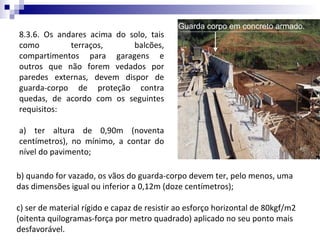 Guarda corpo em concreto armado.
8.3.6. Os andares acima do solo, tais
como         terraços,      balcões,
compartimentos para garagens e
outros que não forem vedados por
paredes externas, devem dispor de
guarda-corpo de proteção contra
quedas, de acordo com os seguintes
requisitos:

a) ter altura de 0,90m (noventa
centímetros), no mínimo, a contar do
nível do pavimento;

b) quando for vazado, os vãos do guarda-corpo devem ter, pelo menos, uma
das dimensões igual ou inferior a 0,12m (doze centímetros);

c) ser de material rígido e capaz de resistir ao esforço horizontal de 80kgf/m2
(oitenta quilogramas-força por metro quadrado) aplicado no seu ponto mais
desfavorável.
 