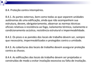 8.4. Proteção contra intempéries.

8.4.1. As partes externas, bem como todas as que separem unidades
autônomas de uma edificação, ainda que não acompanhem sua
estrutura, devem, obrigatoriamente, observar as normas técnicas
oficiais relativas à resistência ao fogo, isolamento térmico, isolamento e
condicionamento acústico, resistência estrutural e impermeabilidade.

8.4.2. Os pisos e as paredes dos locais de trabalho devem ser, sempre
que necessário, impermeabilizados e protegidos contra a umidade.

8.4.3. As coberturas dos locais de trabalho devem assegurar proteção
contra as chuvas.

8.4.4. As edificações dos locais de trabalho devem ser projetadas e
construídas de modo a evitar insolação excessiva ou falta de insolação.
 