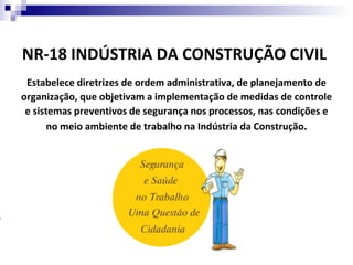 NR-18 INDÚSTRIA DA CONSTRUÇÃO CIVIL
     Estabelece diretrizes de ordem administrativa, de planejamento de
    organização, que objetivam a implementação de medidas de controle
     e sistemas preventivos de segurança nos processos, nas condições e
           no meio ambiente de trabalho na Indústria da Construção.





 