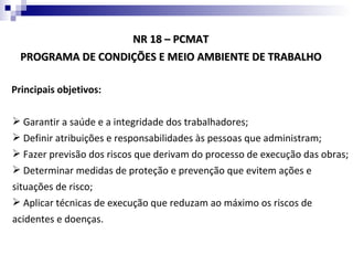 NR 18 – PCMAT
  PROGRAMA DE CONDIÇÕES E MEIO AMBIENTE DE TRABALHO

Principais objetivos:

 Garantir a saúde e a integridade dos trabalhadores;
 Definir atribuições e responsabilidades às pessoas que administram;
 Fazer previsão dos riscos que derivam do processo de execução das obras;
 Determinar medidas de proteção e prevenção que evitem ações e
situações de risco;
 Aplicar técnicas de execução que reduzam ao máximo os riscos de
acidentes e doenças.
 