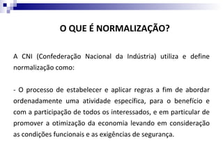 O QUE É NORMALIZAÇÃO?

A CNI (Confederação Nacional da Indústria) utiliza e define
normalização como:


- O processo de estabelecer e aplicar regras a fim de abordar
ordenadamente uma atividade específica, para o benefício e
com a participação de todos os interessados, e em particular de
promover a otimização da economia levando em consideração
as condições funcionais e as exigências de segurança.
 