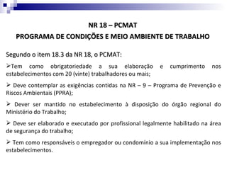 NR 18 – PCMAT
   PROGRAMA DE CONDIÇÕES E MEIO AMBIENTE DE TRABALHO

Segundo o item 18.3 da NR 18, o PCMAT:
Tem como obrigatoriedade a sua elaboração               e   cumprimento   nos
estabelecimentos com 20 (vinte) trabalhadores ou mais;
 Deve contemplar as exigências contidas na NR – 9 – Programa de Prevenção e
Riscos Ambientais (PPRA);
 Dever ser mantido no estabelecimento à disposição do órgão regional do
Ministério do Trabalho;
 Deve ser elaborado e executado por profissional legalmente habilitado na área
de segurança do trabalho;
 Tem como responsáveis o empregador ou condomínio a sua implementação nos
estabelecimentos.
 