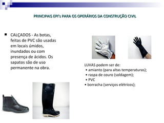 PRINCIPAIS EPI’s PARA OS OPERÁRIOS DA CONSTRUÇÃO CIVIL



   CALÇADOS - As botas,
    feitas de PVC são usadas
    em locais úmidos,
    inundados ou com
    presença de ácidos. Os
    sapatos são de uso
                                          LUVAS podem ser de:
    permanente na obra.                    • amianto (para altas temperaturas);
                                           • raspa de couro (soldagem);
                                           • PVC
                                          • borracha (serviços elétricos);
 