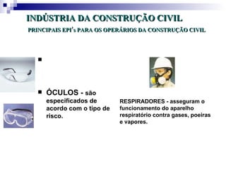 INDÚSTRIA DA CONSTRUÇÃO CIVIL
PRINCIPAIS EPI’s PARA OS OPERÁRIOS DA CONSTRUÇÃO CIVIL




   




      ÓCULOS - são
       especificados de       RESPIRADORES - asseguram o
       acordo com o tipo de   funcionamento do aparelho
       risco.                 respiratório contra gases, poeiras
                              e vapores.
 