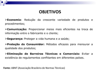 OBJETIVOS
 Economia: Redução da crescente variedade de produtos e
 procedimentos;

 Comunicação: Proporcionar meios mais eficientes na troca de
 informação entre o fabricante e o cliente;

 Segurança: Proteger a vida humana e a saúde;

 Proteção do Consumidor: Métodos eficazes para mensurar a
 qualidade dos produtos;

 Eliminação de Barreiras Técnicas e Comerciais: Evitar a
 existência de regulamentos conflitantes em diferentes países.



Fonte: ABNT (Associação Brasileira de Normas Técnicas)
 