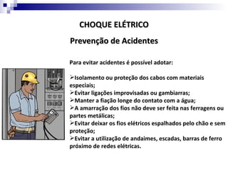 CHOQUE ELÉTRICO
Prevenção de Acidentes

Para evitar acidentes é possível adotar:

Isolamento ou proteção dos cabos com materiais
especiais;
Evitar ligações improvisadas ou gambiarras;
Manter a fiação longe do contato com a água;
A amarração dos fios não deve ser feita nas ferragens ou
partes metálicas;
Evitar deixar os fios elétricos espalhados pelo chão e sem
proteção;
Evitar a utilização de andaimes, escadas, barras de ferro
próximo de redes elétricas.
 