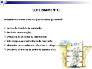 SOTERRAMENTO

O desmoronamento de terras pode ocorrer quando há:


 Inclinação insuficiente do talude;
 Ausência de entivação;
 Entivação insuficiente ou incompleta;
 Sobrecarga nas proximidades da escavação;
 Vibrações provocadas por máquinas e tráfego pesado junto da escavação;
 Existência de blocos de pedra no terreno a escavar.
 