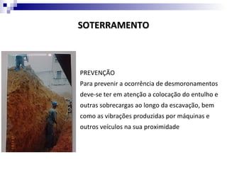 SOTERRAMENTO



PREVENÇÃO
Para prevenir a ocorrência de desmoronamentos
deve-se ter em atenção a colocação do entulho e
outras sobrecargas ao longo da escavação, bem
como as vibrações produzidas por máquinas e
outros veículos na sua proximidade
 