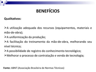 BENEFÍCIOS
Qualitativos:

A utilização adequada dos recursos (equipamentos, materiais e
mão-de-obra);
A uniformização da produção;
A facilitação do treinamento da mão-de-obra, melhorando seu
nível técnico;
A possibilidade de registro do conhecimento tecnológico;
Melhorar o processo de contratação e venda de tecnologia;


Fonte: ABNT (Associação Brasileira de Normas Técnicas)
 