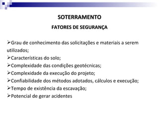 SOTERRAMENTO
                   FATORES DE SEGURANÇA

Grau de conhecimento das solicitações e materiais a serem
utilizados;
Características do solo;
Complexidade das condições geotécnicas;
Complexidade da execução do projeto;
Confiabilidade dos métodos adotados, cálculos e execução;
Tempo de existência da escavação;
Potencial de gerar acidentes
 