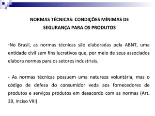 NORMAS TÉCNICAS: CONDIÇÕES MÍNIMAS DE
                   SEGURANÇA PARA OS PRODUTOS


-No Brasil, as normas técnicas são elaboradas pela ABNT, uma
entidade civil sem fins lucrativos que, por meio de seus associados
elabora normas para os setores industriais.


- As normas técnicas possuem uma natureza voluntária, mas o
código de defesa do consumidor veda aos fornecedores de
produtos e serviços produtos em desacordo com as normas (Art.
39, Inciso VIII)
 
