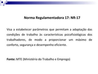 Norma Regulamentadora 17: NR-17


Visa a estabelecer parâmetros que permitam a adaptação das
condições de trabalho às características psicofisiológicas dos
trabalhadores, de modo a proporcionar um máximo de
conforto, segurança e desempenho eficiente.



Fonte: MTE (Ministério do Trabalho e Emprego)
 