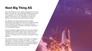 Next Big Thing AG
NEXT BIG THING AG ist ein in Berlin ansässiges IoT Company
Builder Unternehmen, das vollständige Rahmbedingungen für
die Acceleration von IoT Ventures bietet. Unser Ziel ist es,
digitale Transformation und IoT getriebene Innovation für
Startups und Unternehmen in ganz Europa zu fördern.
Wir erleichtern die Zusammensetzung aller wichtigen
Bestandteile eines erfolgreichen Ventures, ermöglichen Zugriff
auf ein florierendes Ökosystem von Investoren, Startups,
Unternehmenspartnern, Hardware und Software Ingenieuren
und Technologie Anbietern.
Unsere einzigartige Vorgehensweise beim Company Building
kristallisiert die wertvollsten Ideen heraus, während es einen
optimalen Rahmen zum gedeihen bietet. Unsere Ventures
werden vom Konzept bis zum Prototypen und darüber hinaus
begleitet.
Seit unserer Gründung im August 2016 haben wir erfolgreich
zahlreiche IoT Ventures in Energie, Immobilien- / Facility
Management und Betreutes Wohnen in den Markt eingeführt
und gleichzeitig unseren Teck Stack der Basistechnologien in
Blockchain und sicherer Hardware entwickelt.
 