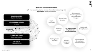 Next Big Thing AG 7
Was sind IoT und Blockchain?
IoT - inter-networking of smart devices, which collect and exchange date
Blockchain - distributed database
Kapazitäten von
Erneuerbaren
Energien erhöhen
Nachfrage
steuern
Regulierungen
einhalten
Peer-to-peer
Energiehandlung
Krypto-
währungen
Versorgung von
Entwicklungsländern  
mit erneuerbaren
Energien
Kunden-
management
stärken
IoT & Blockchain  
Möglichkeiten
im Energiebereich
Wartungskosten
verringern
ANWENDUNGEN
Digitaler Marktplatz
DATENMANAGEMENT
Analyse
KOMMUNIKATION
Datenübertragung
IoT GERÄT
Datensammlung
DATABASE
Cloud
 
