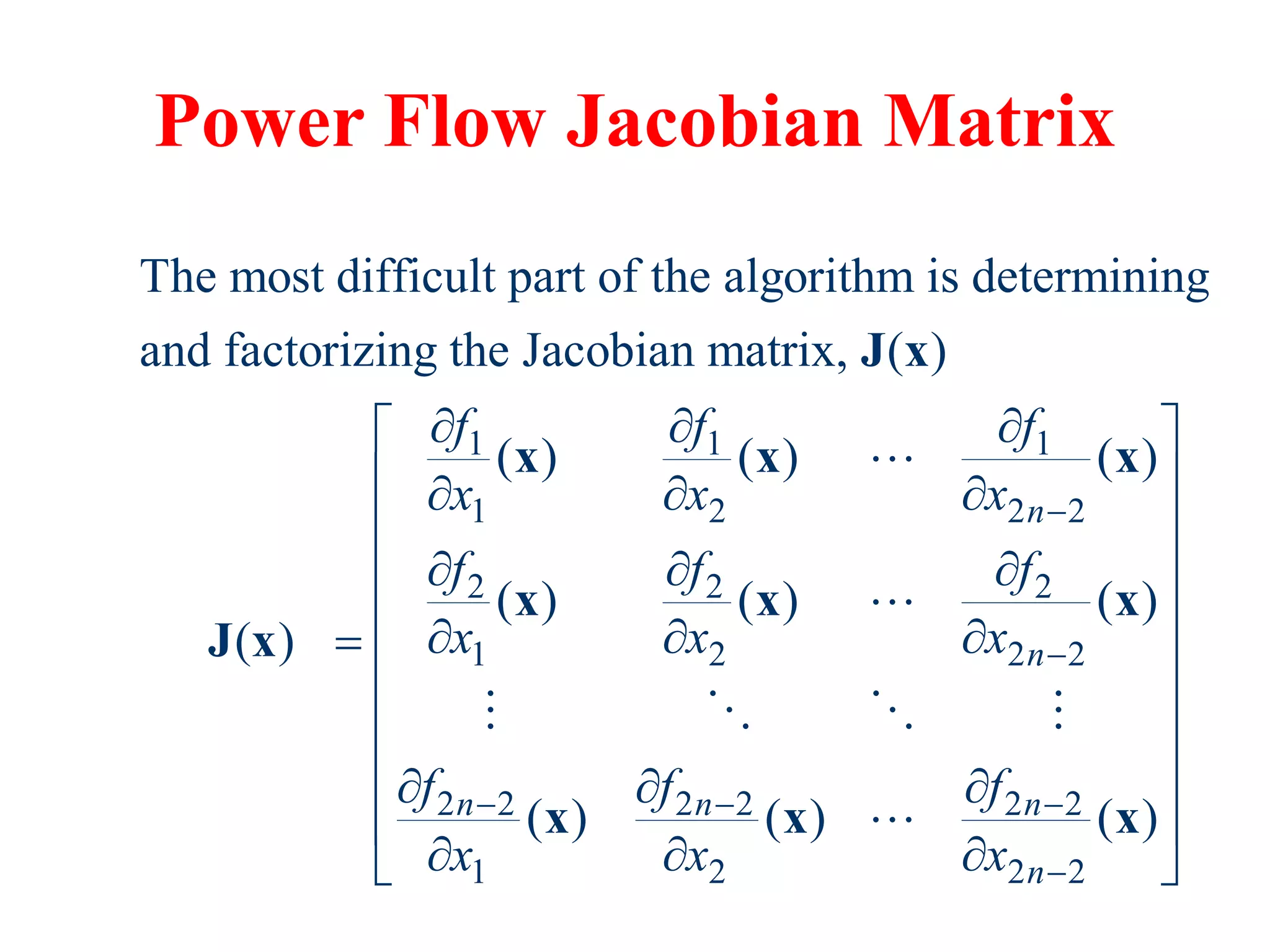 Power Flow Jacobian Matrix
1 1 1
1 2 2 2
2 2 2
1 2 2 2
2 2 2 2 2 2
1 2
The most difficult part of the algorithm is determining
and factorizing the Jacobian matrix, ( )
( ) ( ) ( )
( ) ( ) ( )
( )
( ) ( )
n
n
n n n
f f f
x x x
f f f
x x x
f f f
x x x


  
  
  
  
  

  
  
J x
x x x
x x x
J x
x x
2 2
( )
n
 
 
 
 
 
 
 
 
 
 
x
 